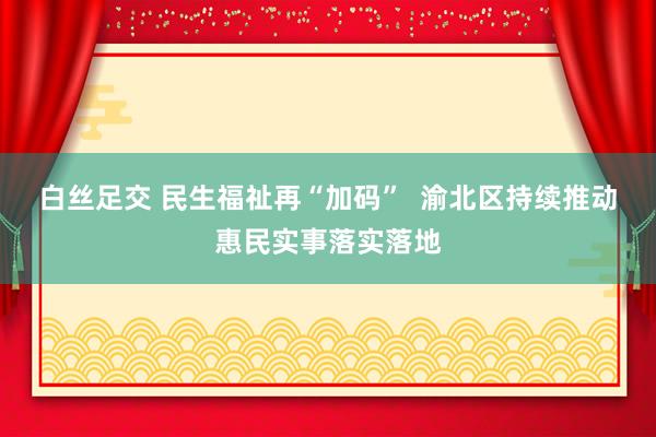 白丝足交 民生福祉再“加码”  渝北区持续推动惠民实事落实落地