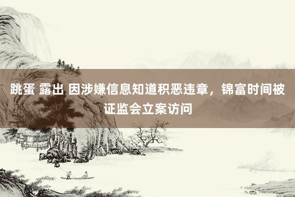 跳蛋 露出 因涉嫌信息知道积恶违章，锦富时间被证监会立案访问