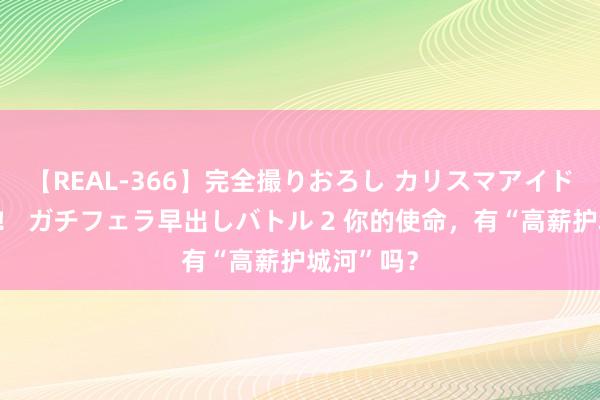 【REAL-366】完全撮りおろし カリスマアイドル対抗！！ ガチフェラ早出しバトル 2 你的使命，有“高薪护城河”吗？