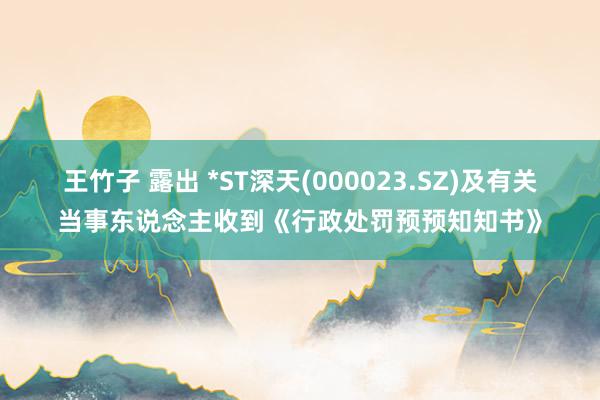 王竹子 露出 *ST深天(000023.SZ)及有关当事东说念主收到《行政处罚预预知知书》