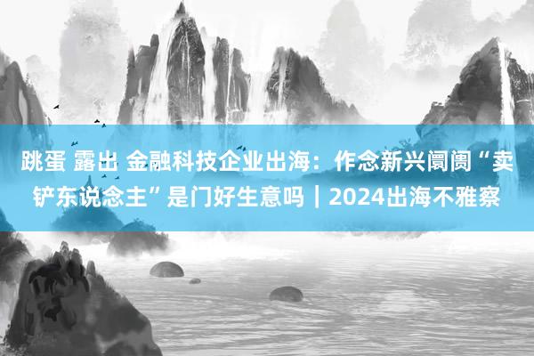 跳蛋 露出 金融科技企业出海：作念新兴阛阓“卖铲东说念主”是门好生意吗｜2024出海不雅察