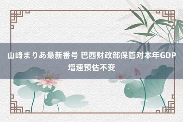 山崎まりあ最新番号 巴西财政部保管对本年GDP增速预估不变