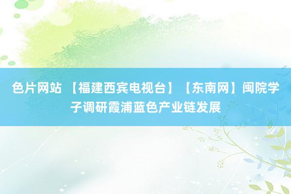 色片网站 【福建西宾电视台】【东南网】闽院学子调研霞浦蓝色产业链发展