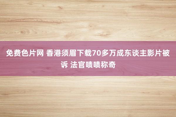 免费色片网 香港须眉下载70多万成东谈主影片被诉 法官啧啧称奇