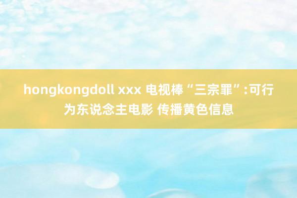 hongkongdoll xxx 电视棒“三宗罪”:可行为东说念主电影 传播黄色信息