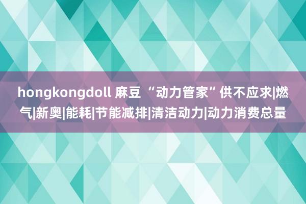 hongkongdoll 麻豆 “动力管家”供不应求|燃气|新奥|能耗|节能减排|清洁动力|动力消费总量