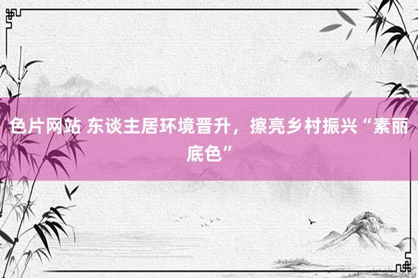 色片网站 东谈主居环境晋升，擦亮乡村振兴“素丽底色”