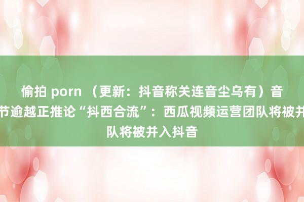 偷拍 porn （更新：抖音称关连音尘乌有）音尘称字节逾越正推论“抖西合流”：西瓜视频运营团队将被并入抖音