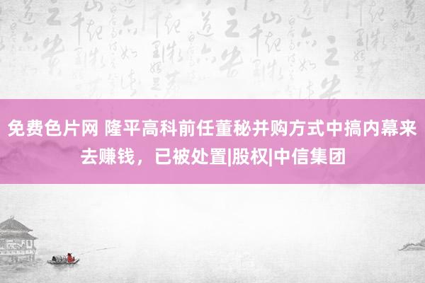 免费色片网 隆平高科前任董秘并购方式中搞内幕来去赚钱，已被处置|股权|中信集团