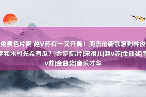 免费色片网 赵V苏有一又开撕！周杰伦新歌惹到林俊杰？四字和木村光希有瓜？|金莎|唱片|宋祖儿|赵v苏|金曲奖|音乐才华